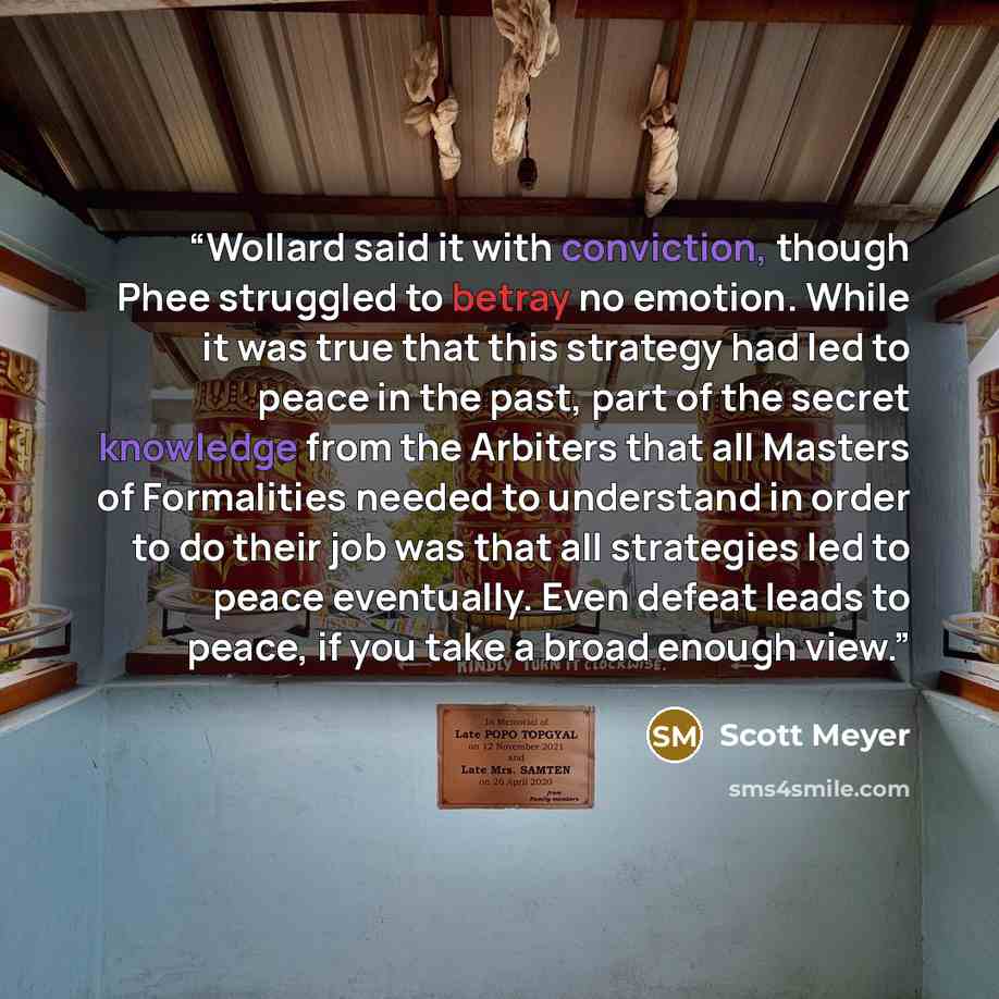 “Wollard said it with conviction, though Phee struggled to betray no emotion. While it was true that this strategy had led to peace in the past, part of the secret knowledge from the Arbiters that all Masters of Formalities needed to understand in order to do their job was that all strategies led…” quote by Scott Meyer