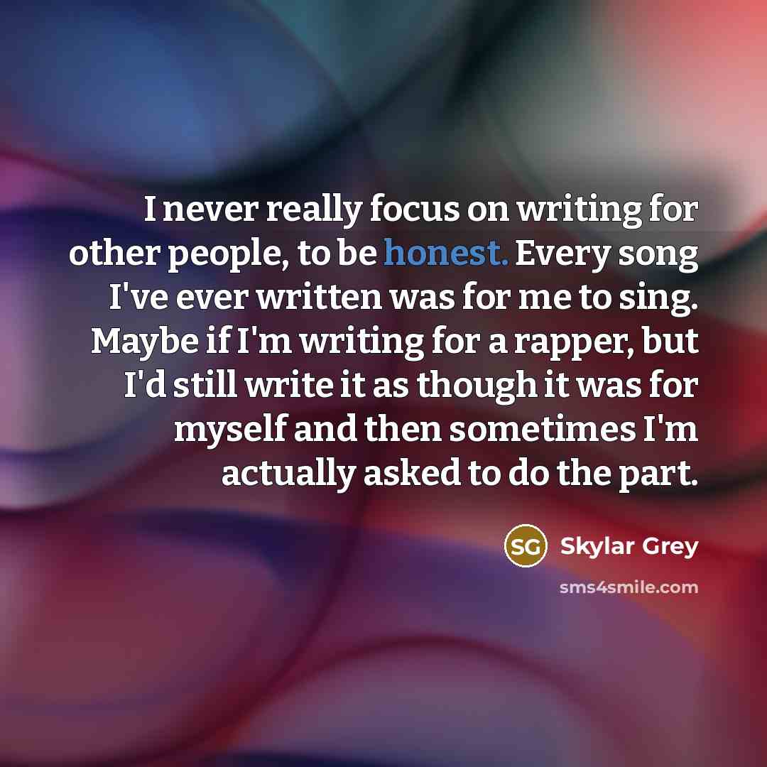 “I never really focus on writing for other people, to be honest. Every song I've ever written was for me to sing. Maybe if I'm writing for a rapper, but I'd still write it as though it was for myself and then sometimes I'm actually asked to do the part.” quote by Skylar Grey
