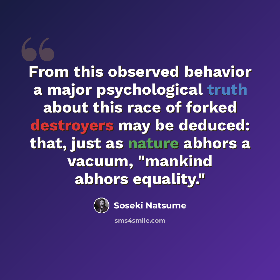 “From this observed behavior a major psychological truth about this race of forked destroyers may be deduced: that, just as nature abhors a vacuum, "mankind abhors equality."” quote by Soseki Natsume