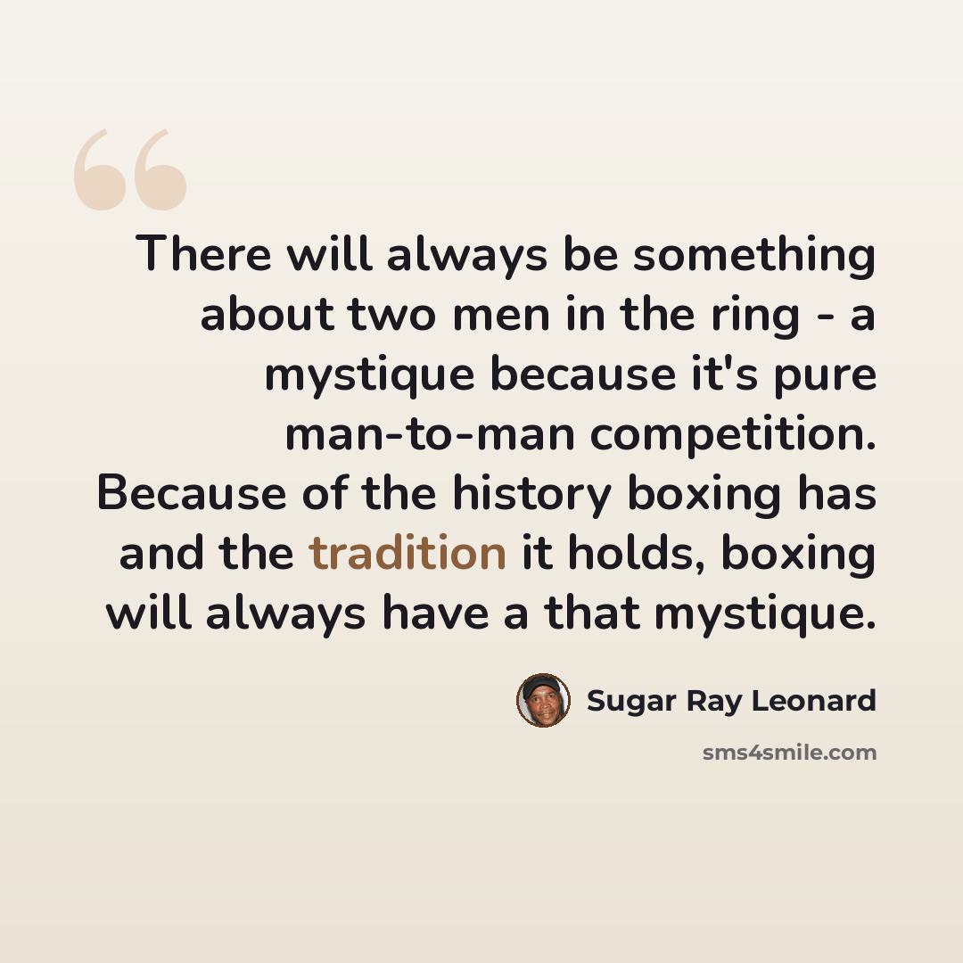 “There will always be something about two men in the ring - a mystique because it's pure man-to-man competition. Because of the history boxing has and the tradition it holds, boxing will always have a that mystique.” quote by Sugar Ray Leonard