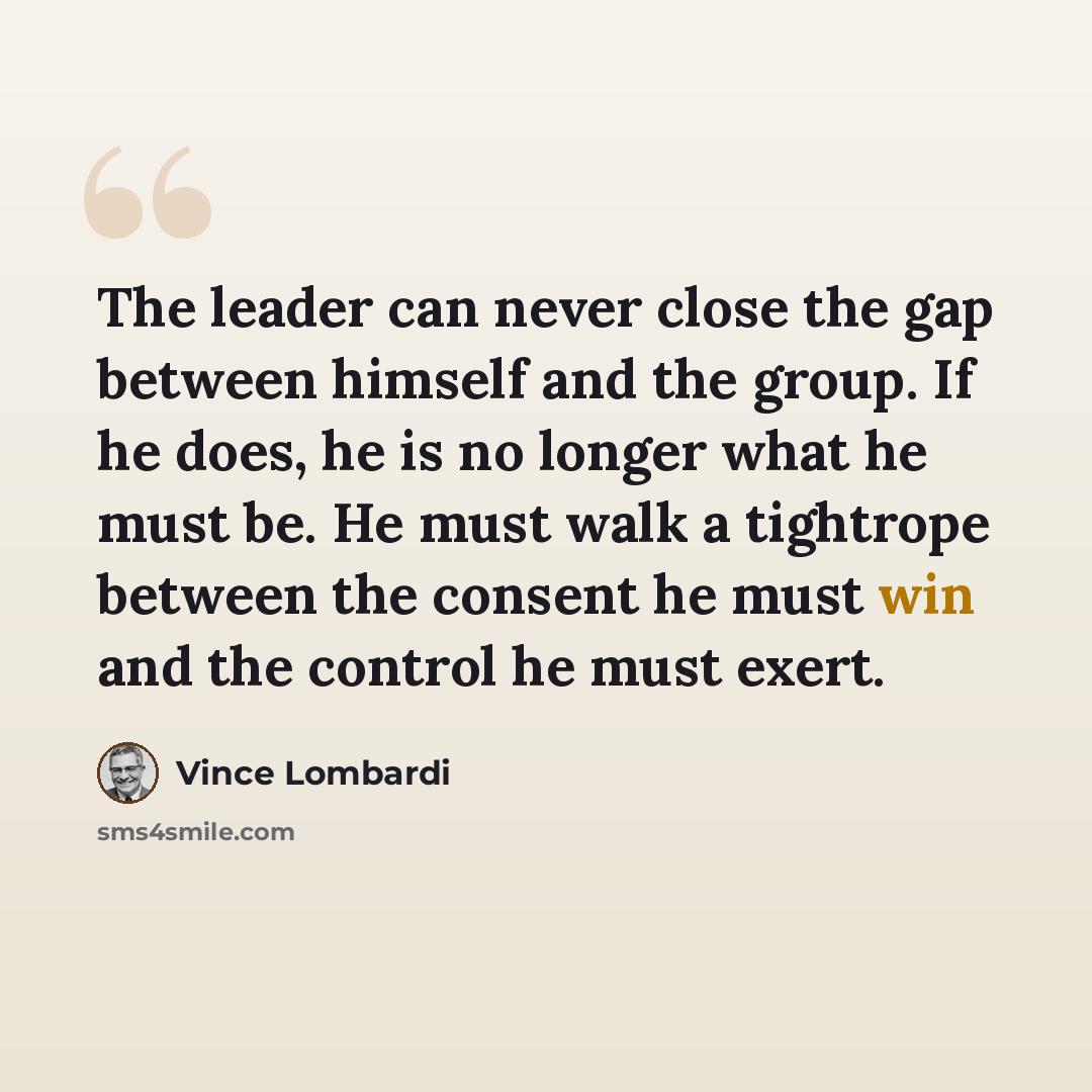 “The leader can never close the gap between himself and the group. If he does, he is no longer what he must be. He must walk a tightrope between the consent he must win and the control he must exert.” quote by Vince Lombardi