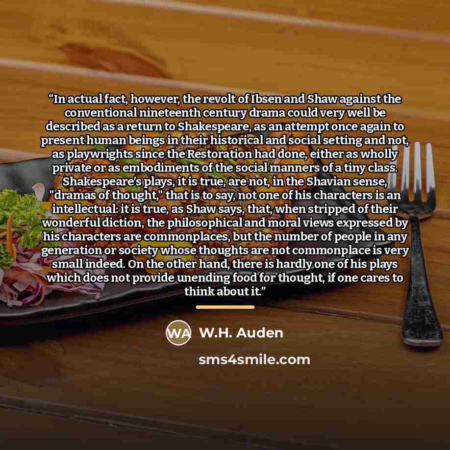 “In actual fact, however, the revolt of Ibsen and Shaw against the conventional nineteenth century drama could very well be described as a return to Shakespeare, as an attempt once again to present human beings in their historical and social setting and not, as playwrights since the Restoration had…” quote by W.H. Auden
