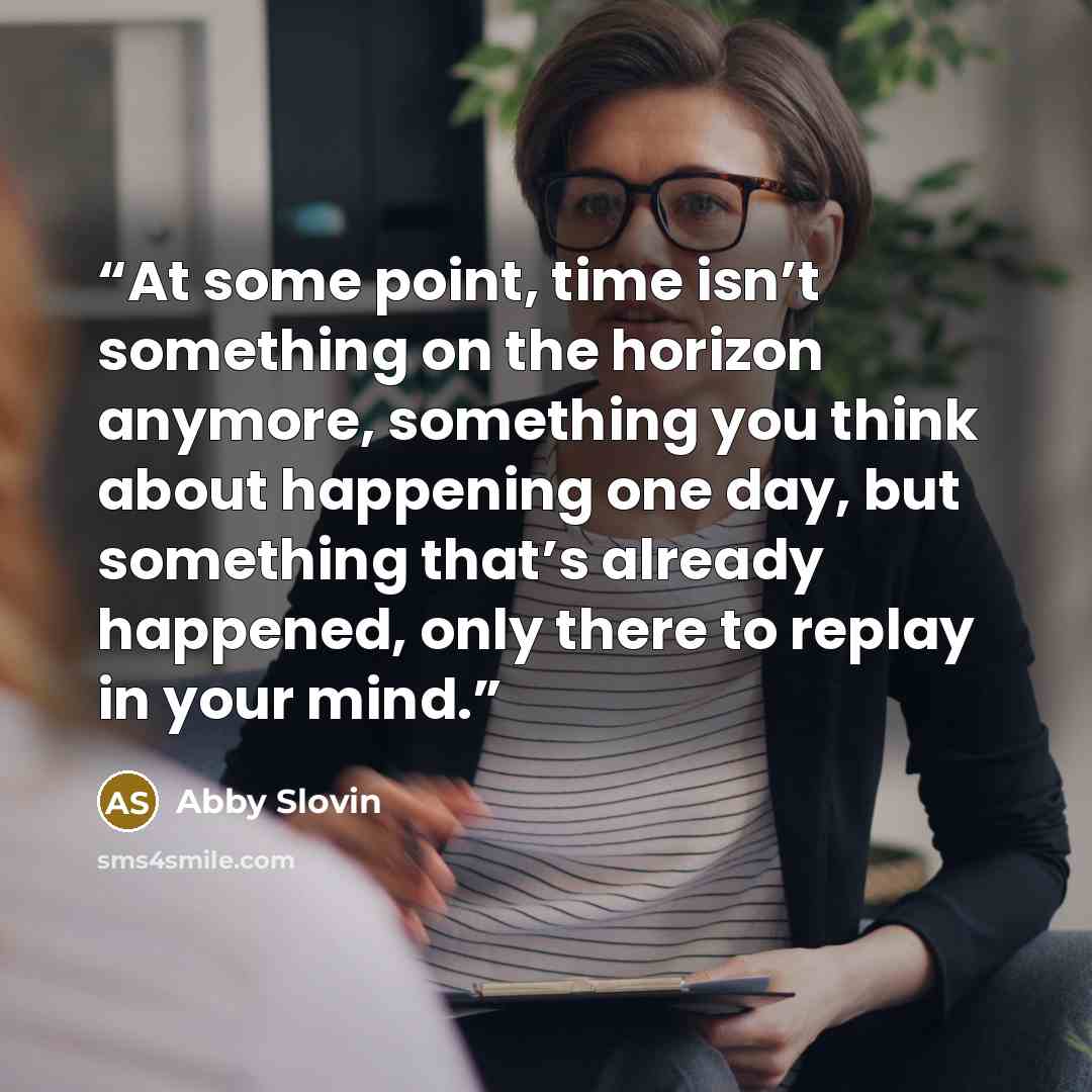 “At some point, time isn’t something on the horizon anymore, something you think about happening one day, but something that’s already happened, only there to replay in your mind.” quote by Abby Slovin