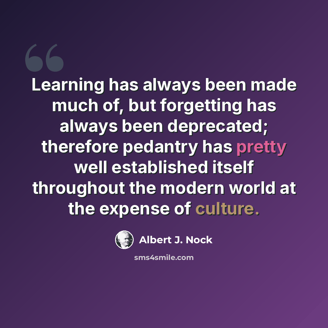 “Learning has always been made much of, but forgetting has always been deprecated; therefore pedantry has pretty well established itself throughout the modern world at the expense of culture.” quote by Albert J. Nock