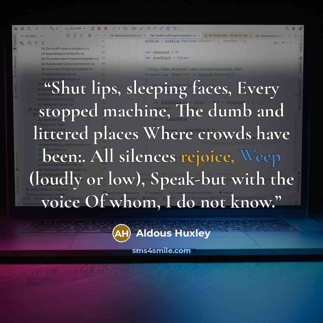 “Shut lips, sleeping faces, Every stopped machine, The dumb and littered places Where crowds have been:. All silences rejoice, Weep (loudly or low), Speak-but with the voice Of whom, I do not know.” quote by Aldous Huxley
