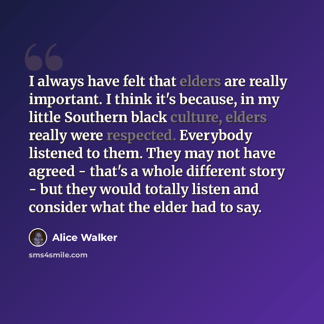 “I always have felt that elders are really important. I think it's because, in my little Southern black culture, elders really were respected. Everybody listened to them. They may not have agreed - that's a whole different story - but they would totally listen and consider what the elder had to say.” quote by Alice Walker