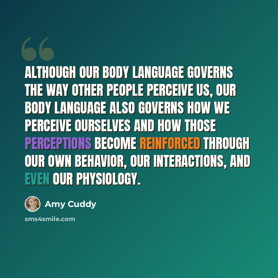 “Although our body language governs the way other people perceive us, our body language also governs how we perceive ourselves and how those perceptions become reinforced through our own behavior, our interactions, and even our physiology.” quote by Amy Cuddy