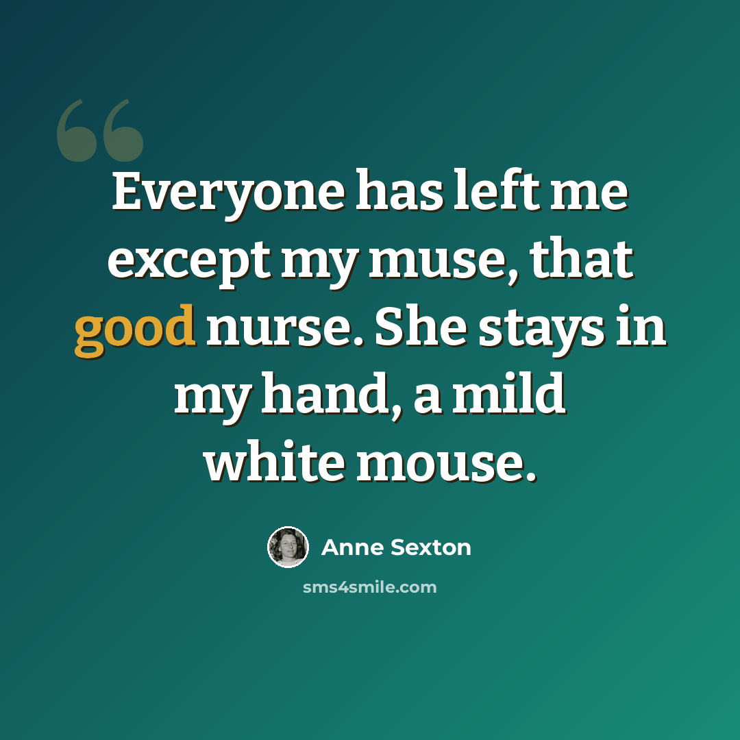 “Everyone has left me except my muse, that good nurse. She stays in my hand, a mild white mouse.” quote by Anne Sexton