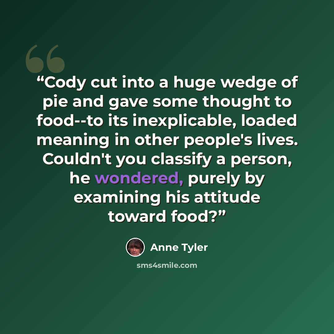 “Cody cut into a huge wedge of pie and gave some thought to food--to its inexplicable, loaded meaning in other people's lives. Couldn't you classify a person, he wondered, purely by examining his attitude toward food?” quote by Anne Tyler