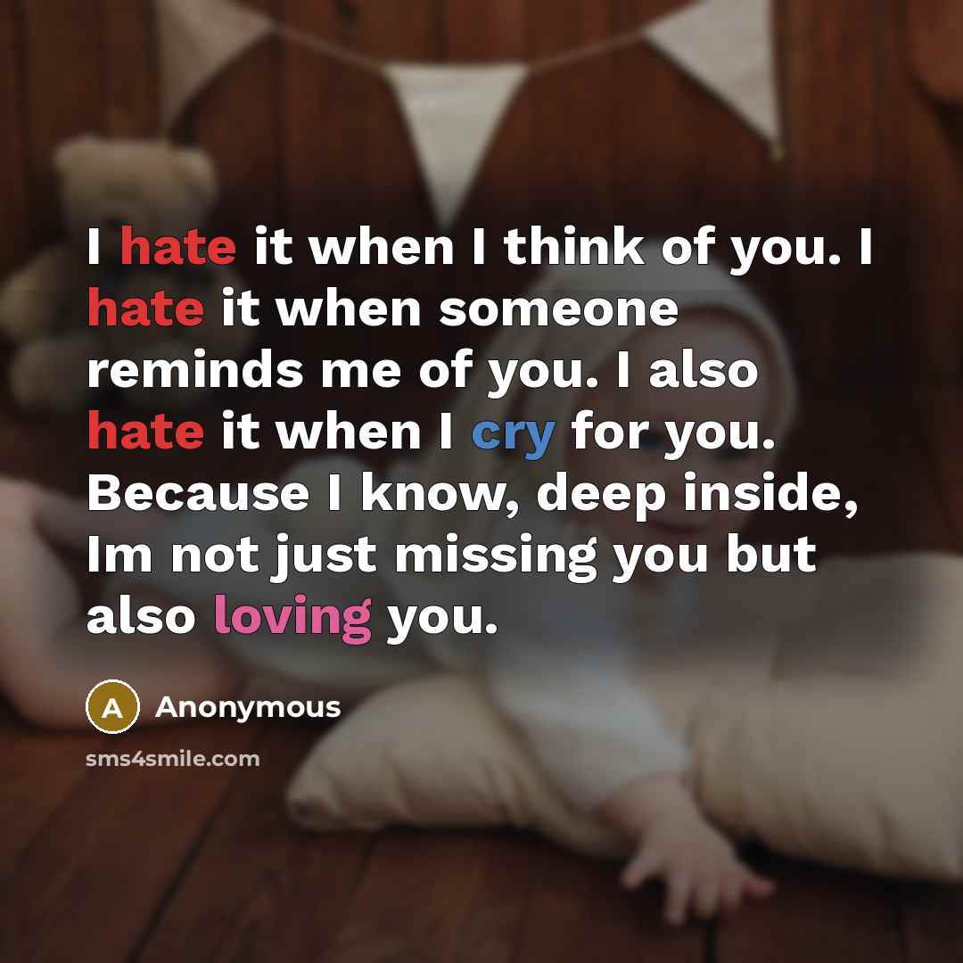 “I hate it when I think of you. I hate it when someone reminds me of you. I also hate it when I cry for you. Because I know, deep inside, Im not just missing you but also loving you.” quote by Anonymous