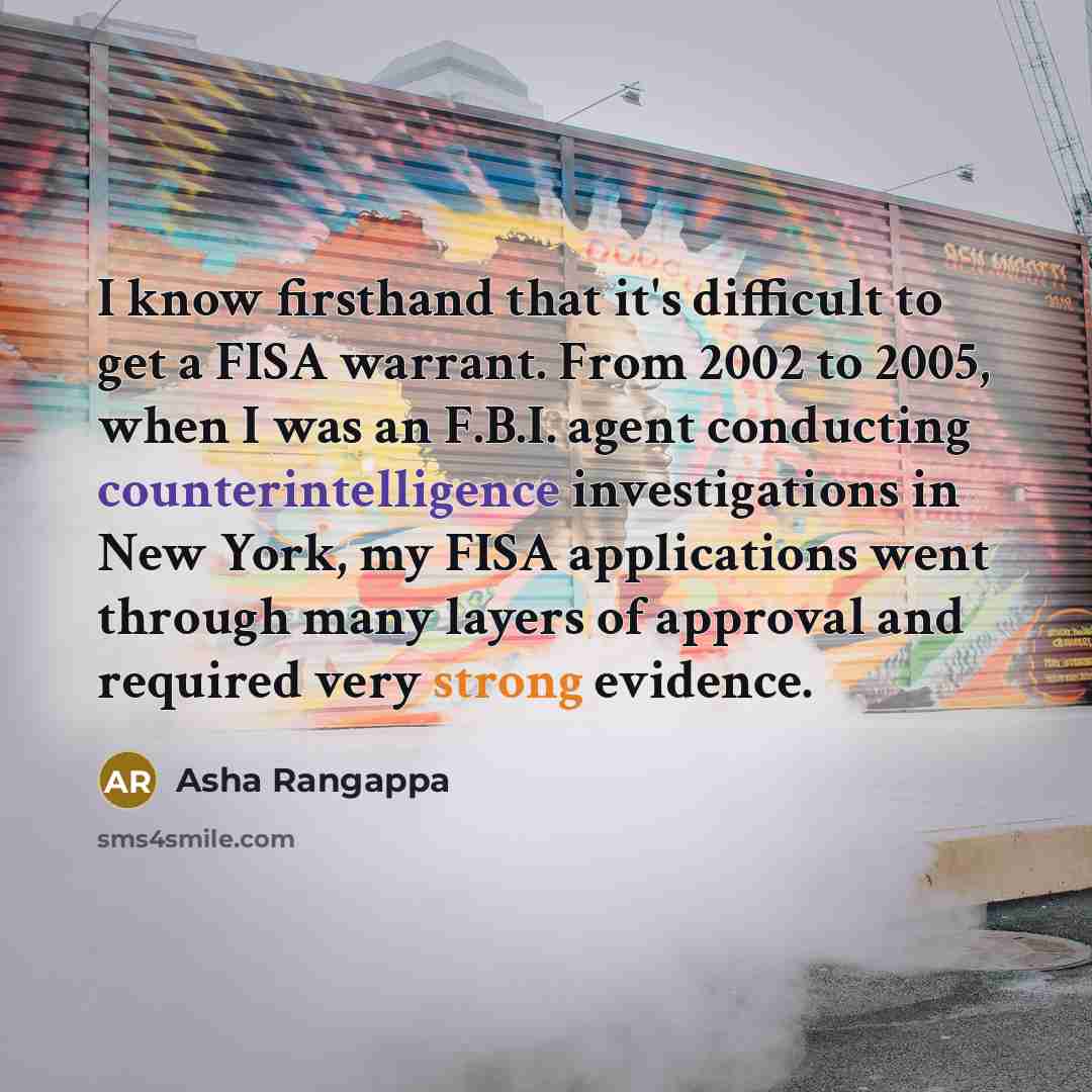 “I know firsthand that it's difficult to get a FISA warrant. From 2002 to 2005, when I was an F.B.I. agent conducting counterintelligence investigations in New York, my FISA applications went through many layers of approval and required very strong evidence.” quote by Asha Rangappa