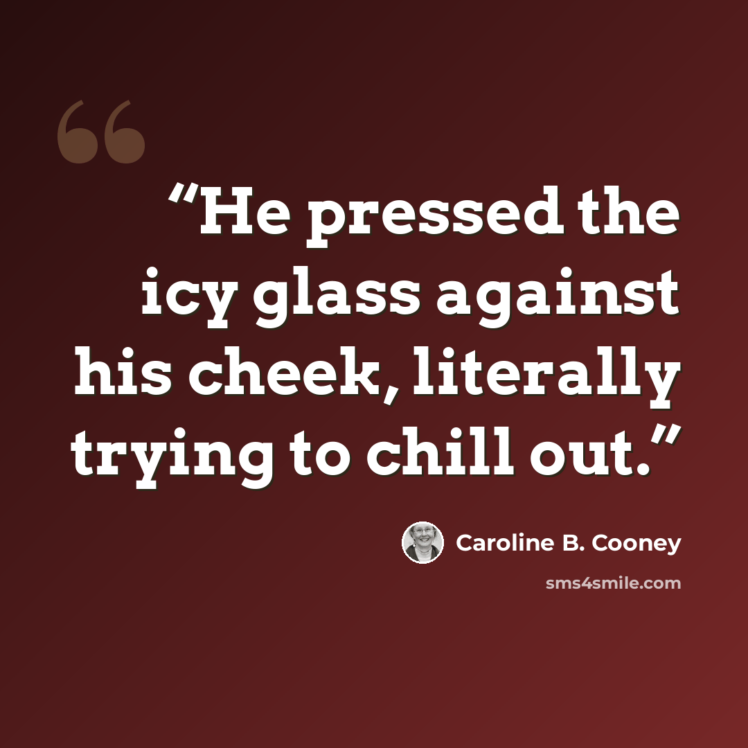 “He pressed the icy glass against his cheek, literally trying to chill out.” quote by Caroline B. Cooney