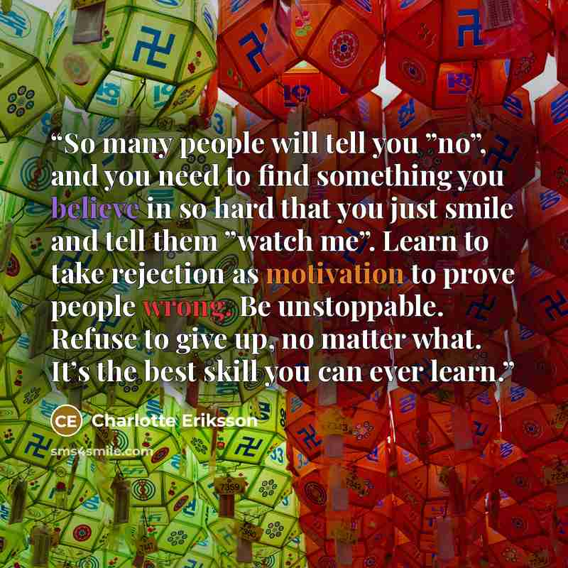 “So many people will tell you ”no”, and you need to find something you believe in so hard that you just smile and tell them ”watch me”. Learn to take rejection as motivation to prove people wrong. Be unstoppable. Refuse to give up, no matter what. It’s the best skill you can ever learn.” quote by Charlotte Eriksson