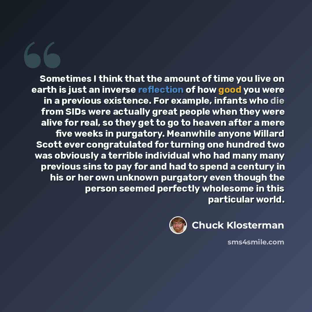 “Sometimes I think that the amount of time you live on earth is just an inverse reflection of how good you were in a previous existence. For example, infants who die from SIDs were actually great people when they were alive for real, so they get to go to heaven after a mere five weeks in purgatory…” quote by Chuck Klosterman