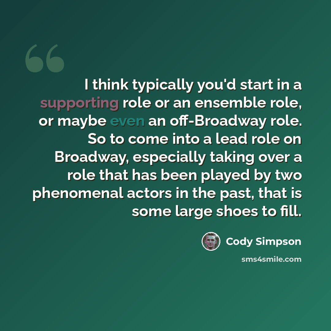 “I think typically you'd start in a supporting role or an ensemble role, or maybe even an off-Broadway role. So to come into a lead role on Broadway, especially taking over a role that has been played by two phenomenal actors in the past, that is some large shoes to fill.” quote by Cody Simpson