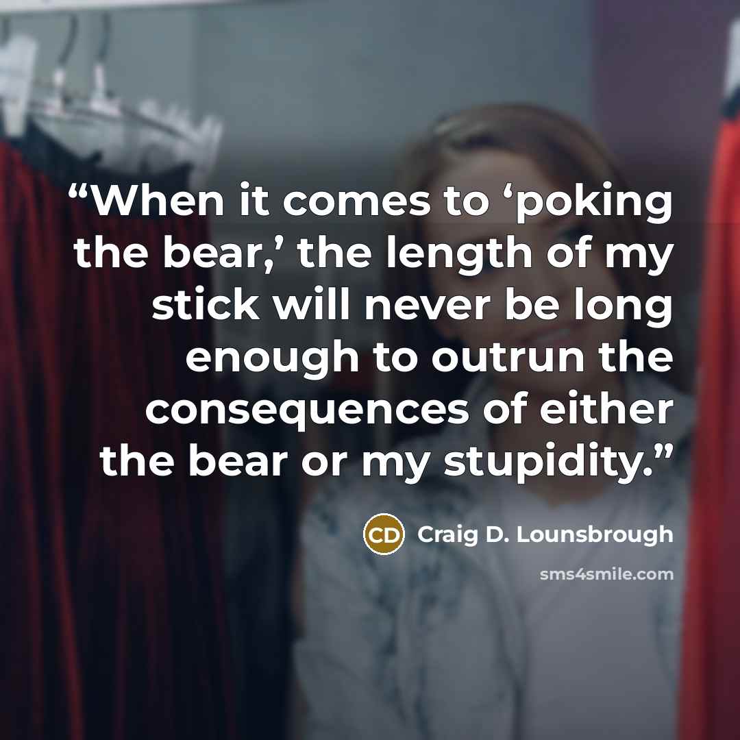 “When it comes to ‘poking the bear,’ the length of my stick will never be long enough to outrun the consequences of either the bear or my stupidity.” quote by Craig D. Lounsbrough