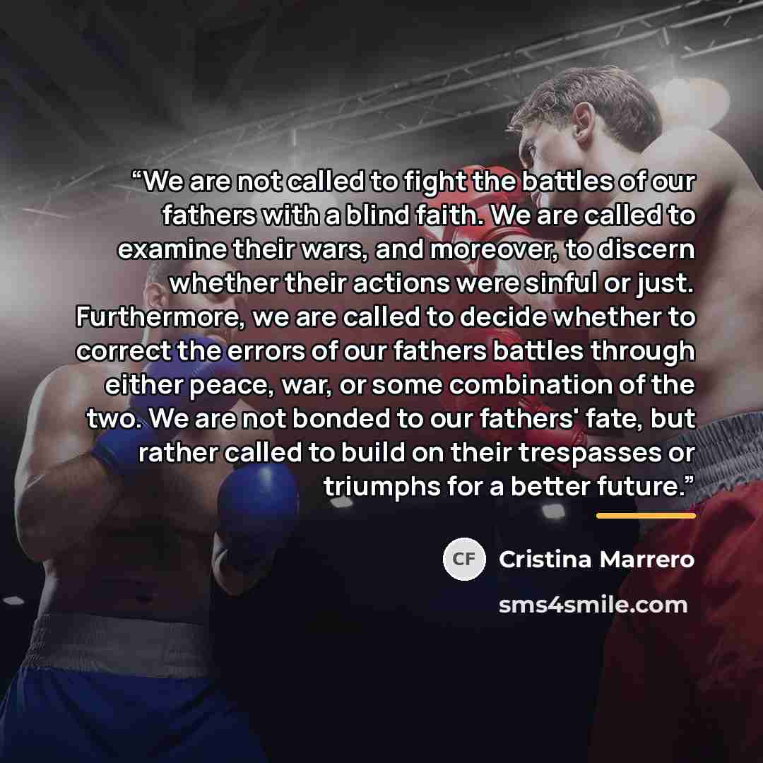 “We are not called to fight the battles of our fathers with a blind faith. We are called to examine their wars, and moreover, to discern whether their actions were sinful or just. Furthermore, we are called to decide whether to correct the errors of our fathers battles through either peace, war, or…” quote by Cristina Marrero