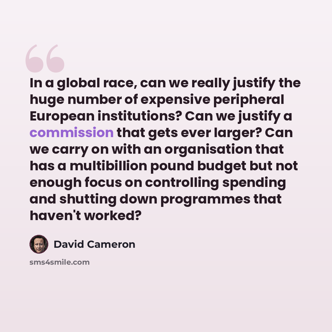 “In a global race, can we really justify the huge number of expensive peripheral European institutions? Can we justify a commission that gets ever larger? Can we carry on with an organisation that has a multibillion pound budget but not enough focus on controlling spending and shutting down…” quote by David Cameron