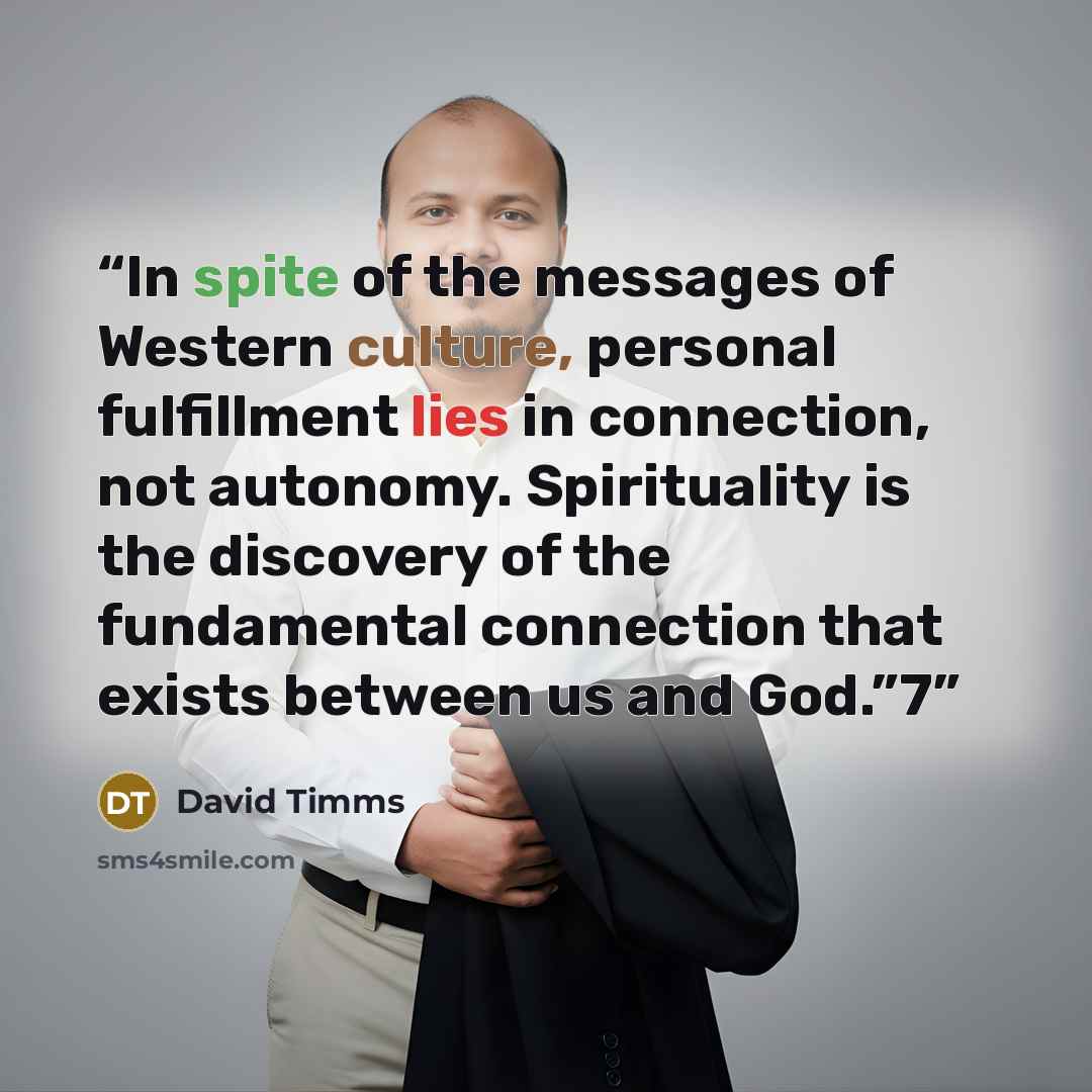 “In spite of the messages of Western culture, personal fulfillment lies in connection, not autonomy. Spirituality is the discovery of the fundamental connection that exists between us and God.”7” quote by David Timms