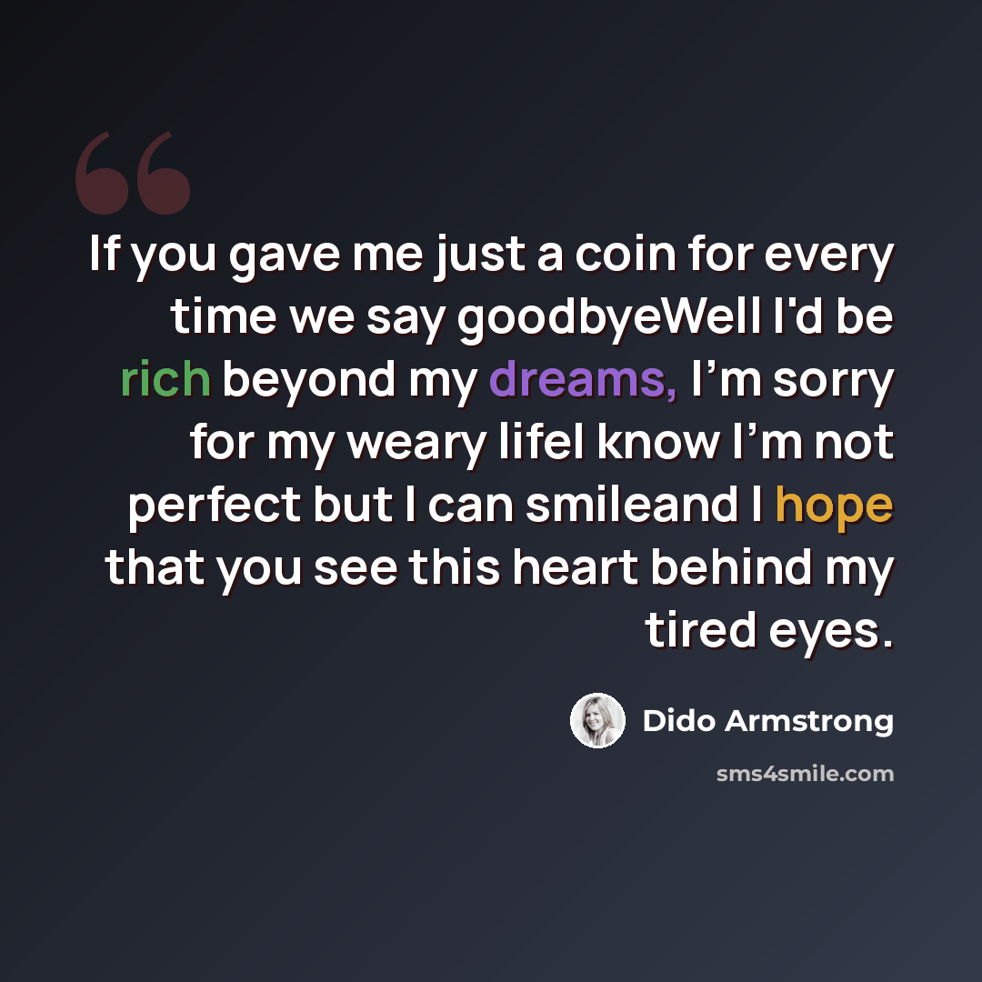 “If you gave me just a coin for every time we say goodbyeWell I'd be rich beyond my dreams, I'm sorry for my weary lifeI know I'm not perfect but I can smileand I hope that you see this heart behind my tired eyes.” quote by Dido Armstrong