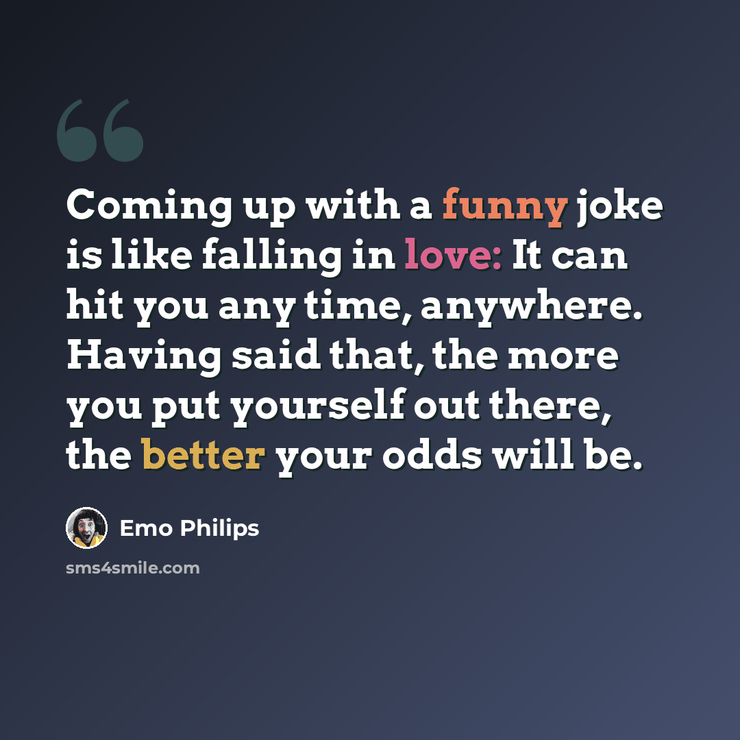 “Coming up with a funny joke is like falling in love: It can hit you any time, anywhere. Having said that, the more you put yourself out there, the better your odds will be.” quote by Emo Philips