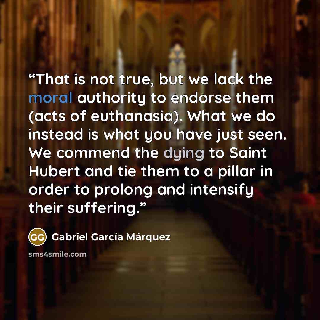 “That is not true, but we lack the moral authority to endorse them (acts of euthanasia). What we do instead is what you have just seen. We commend the dying to Saint Hubert and tie them to a pillar in order to prolong and intensify their suffering.” quote by Gabriel García Márquez