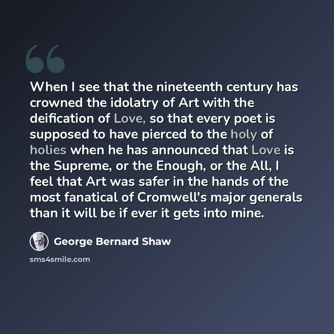 “When I see that the nineteenth century has crowned the idolatry of Art with the deification of Love, so that every poet is supposed to have pierced to the holy of holies when he has announced that Love is the Supreme, or the Enough, or the All, I feel that Art was safer in the hands of the most…” quote by George Bernard Shaw