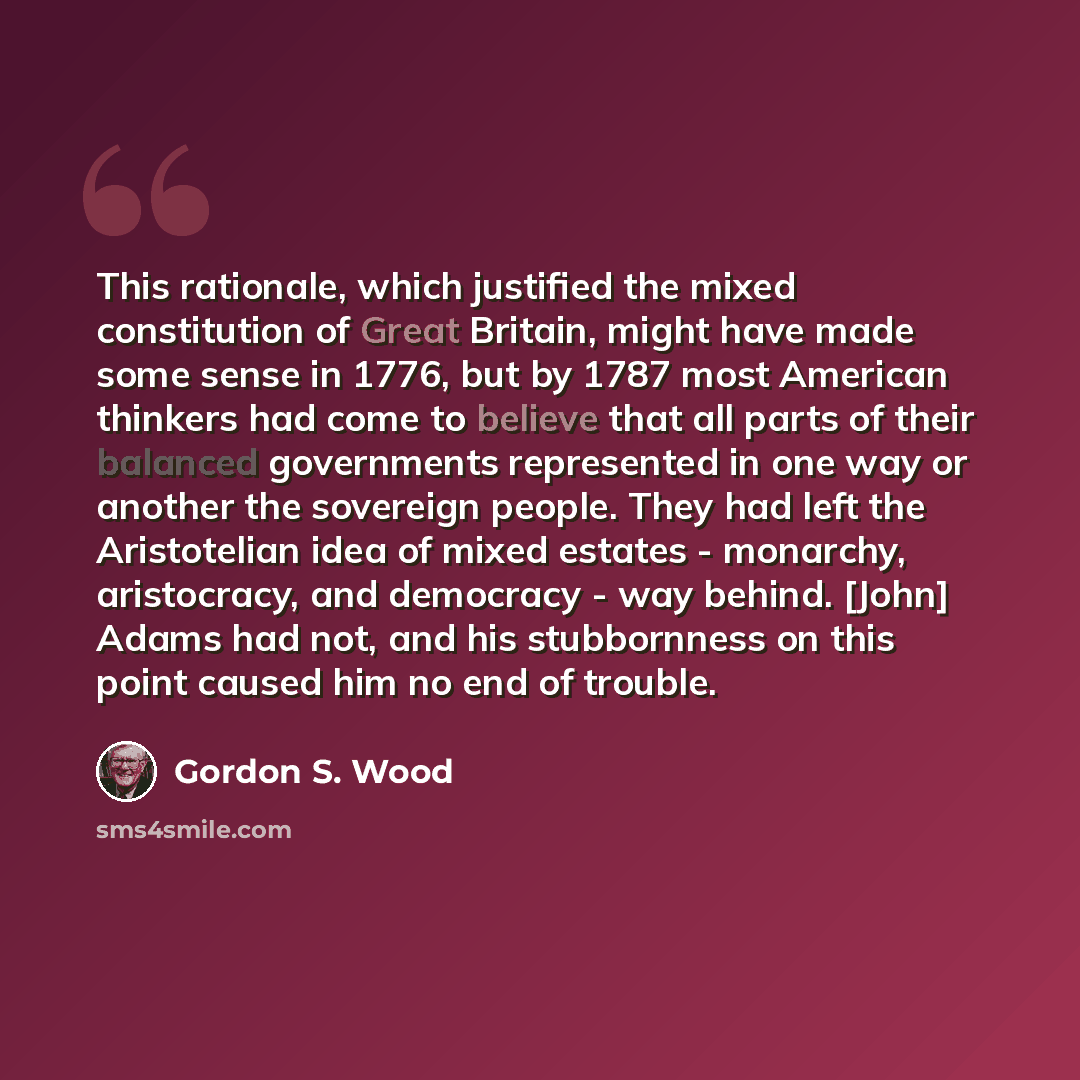 “This rationale, which justified the mixed constitution of Great Britain, might have made some sense in 1776, but by 1787 most American thinkers had come to believe that all parts of their balanced governments represented in one way or another the sovereign people. They had left the Aristotelian…” quote by Gordon S. Wood