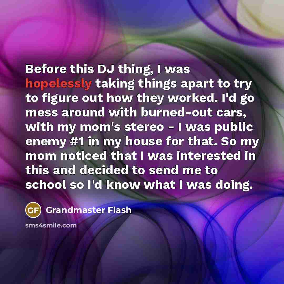 “Before this DJ thing, I was hopelessly taking things apart to try to figure out how they worked. I'd go mess around with burned-out cars, with my mom's stereo - I was public enemy #1 in my house for that. So my mom noticed that I was interested in this and decided to send me to school so I'd know…” quote by Grandmaster Flash