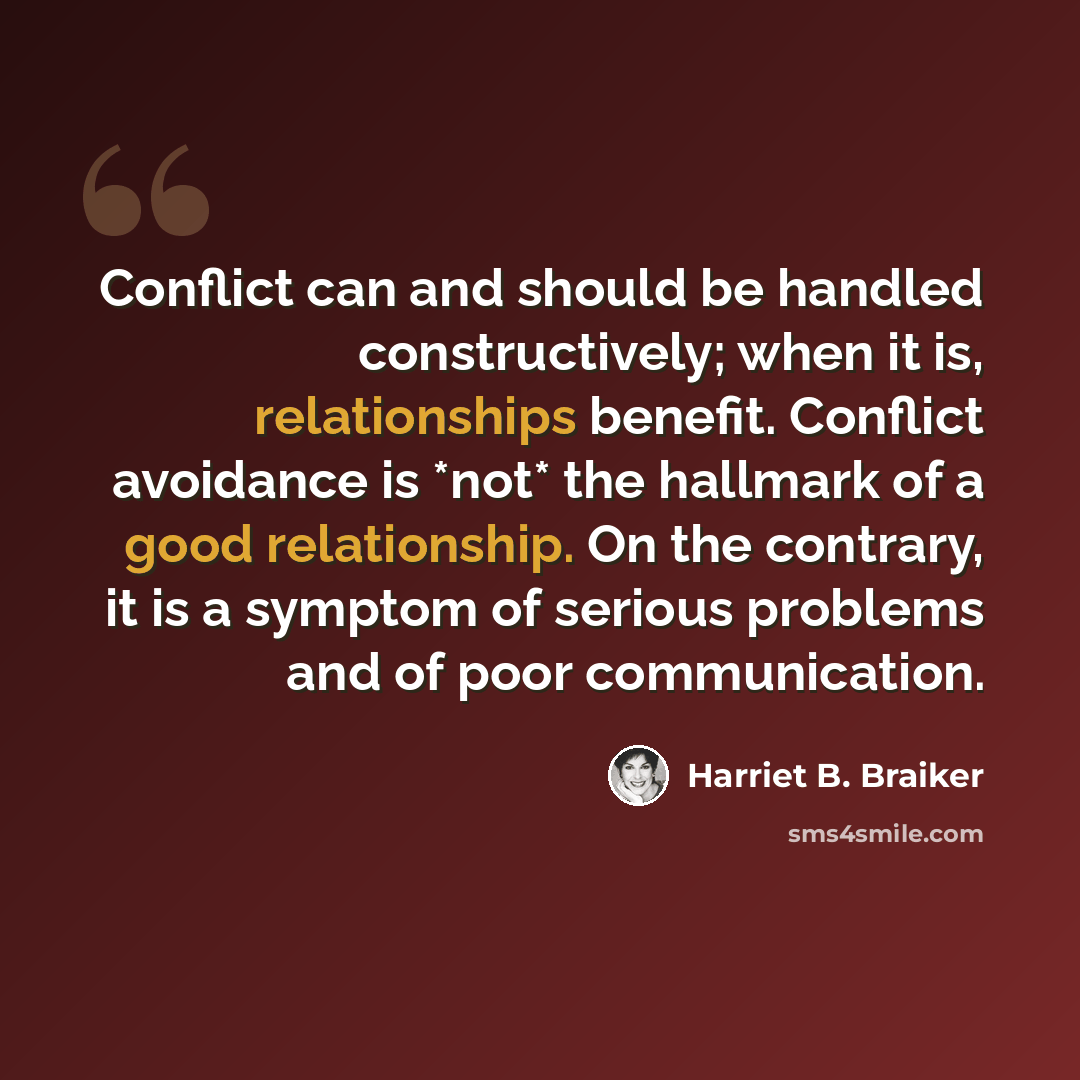 “Conflict can and should be handled constructively; when it is, relationships benefit. Conflict avoidance is *not* the hallmark of a good relationship. On the contrary, it is a symptom of serious problems and of poor communication.” quote by Harriet B. Braiker