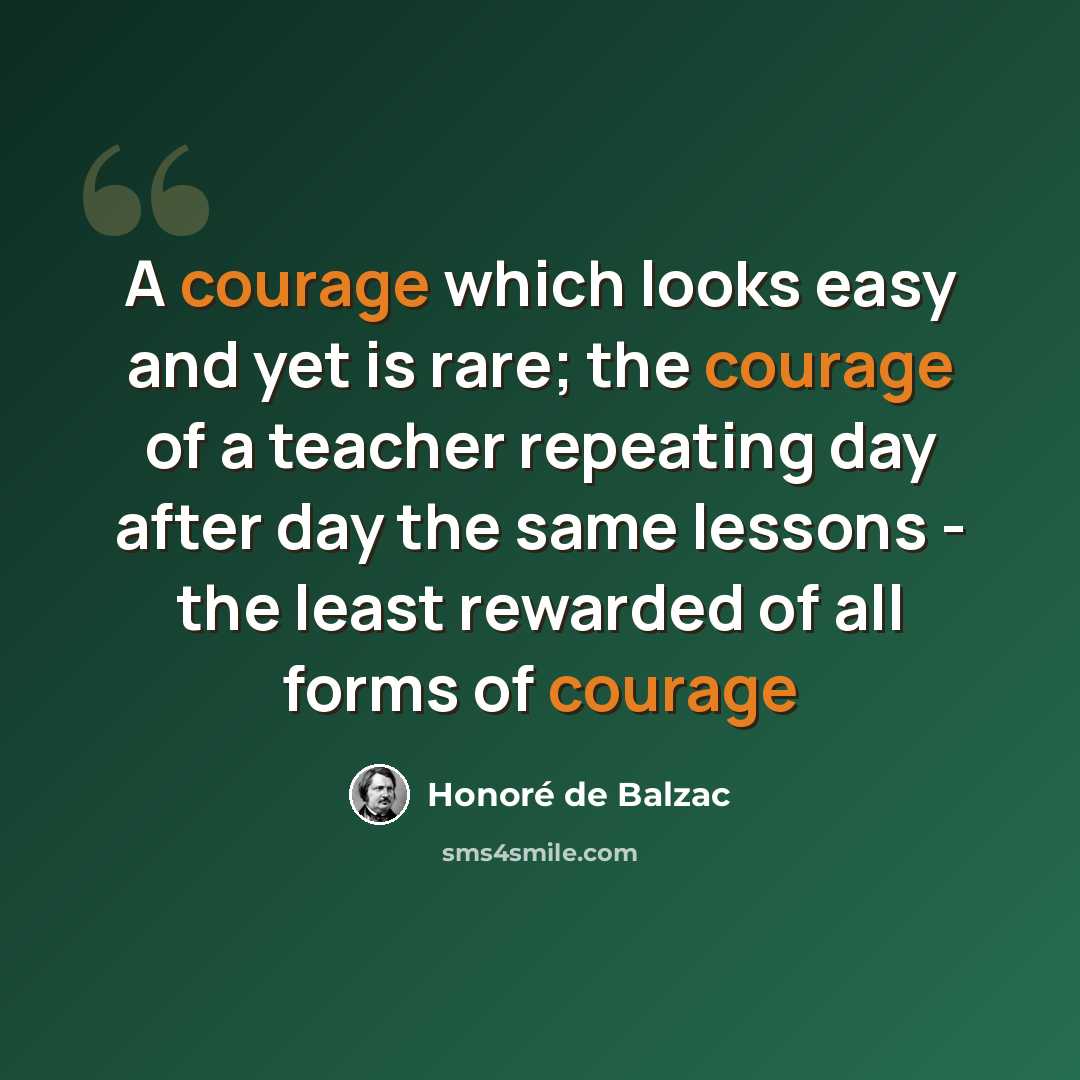 “A courage which looks easy and yet is rare; the courage of a teacher repeating day after day the same lessons - the least rewarded of all forms of courage” quote by Honore de Balzac