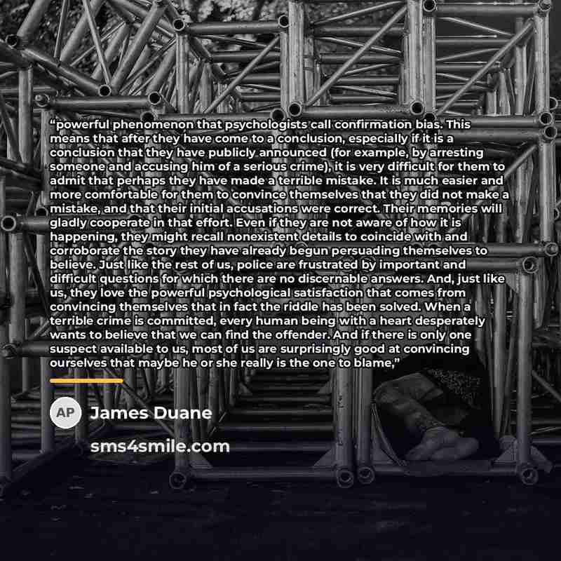 “powerful phenomenon that psychologists call confirmation bias. This means that after they have come to a conclusion, especially if it is a conclusion that they have publicly announced (for example, by arresting someone and accusing him of a serious crime), it is very difficult for them to admit…” quote by James Duane