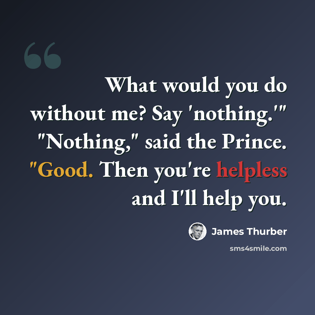 “What would you do without me? Say 'nothing.'" "Nothing," said the Prince. "Good. Then you're helpless and I'll help you.” quote by James Thurber
