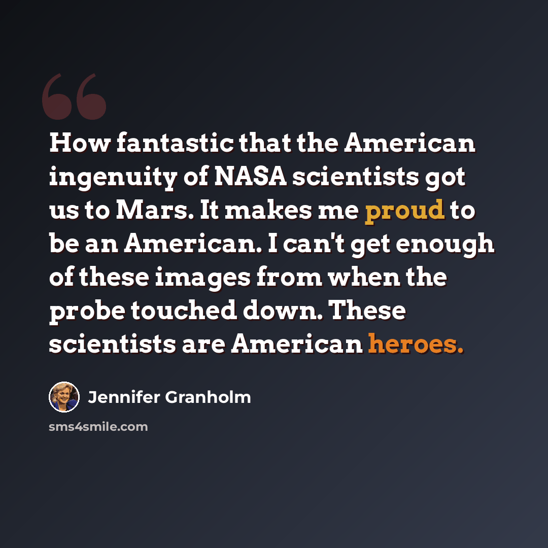 “How fantastic that the American ingenuity of NASA scientists got us to Mars. It makes me proud to be an American. I can't get enough of these images from when the probe touched down. These scientists are American heroes.” quote by Jennifer Granholm
