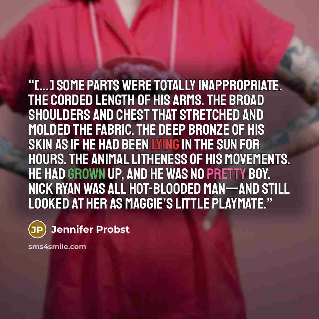 “[...] Some parts were totally inappropriate. The corded length of his arms. The broad shoulders and chest that stretched and molded the fabric. The deep bronze of his skin as if he had been lying in the sun for hours. The animal litheness of his movements. He had grown up, and he was no pretty…” quote by Jennifer Probst