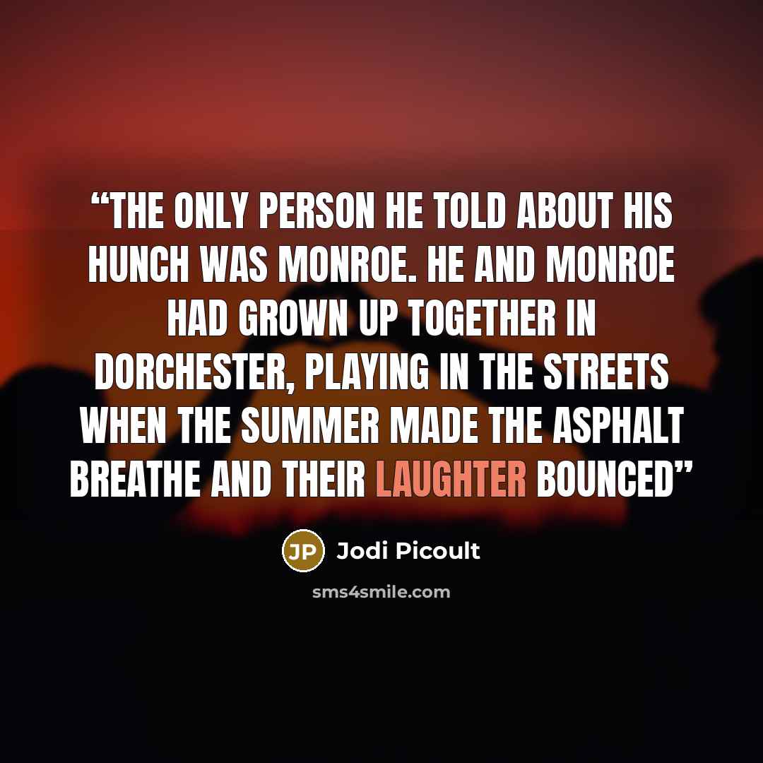 “The only person he told about his hunch was Monroe. He and Monroe had grown up together in Dorchester, playing in the streets when the summer made the asphalt breathe and their laughter bounced” quote by Jodi Picoult