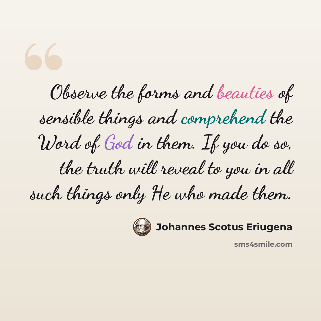“Observe the forms and beauties of sensible things and comprehend the Word of God in them. If you do so, the truth will reveal to you in all such things only He who made them.” quote by Johannes Scotus Eriugena