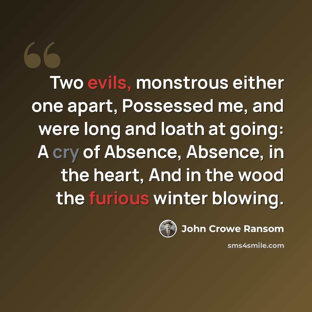 “Two evils, monstrous either one apart, Possessed me, and were long and loath at going: A cry of Absence, Absence, in the heart, And in the wood the furious winter blowing.” quote by John Crowe Ransom