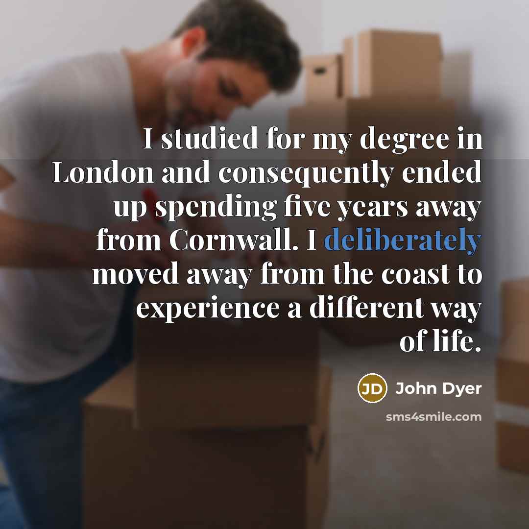 “I studied for my degree in London and consequently ended up spending five years away from Cornwall. I deliberately moved away from the coast to experience a different way of life.” quote by John Dyer
