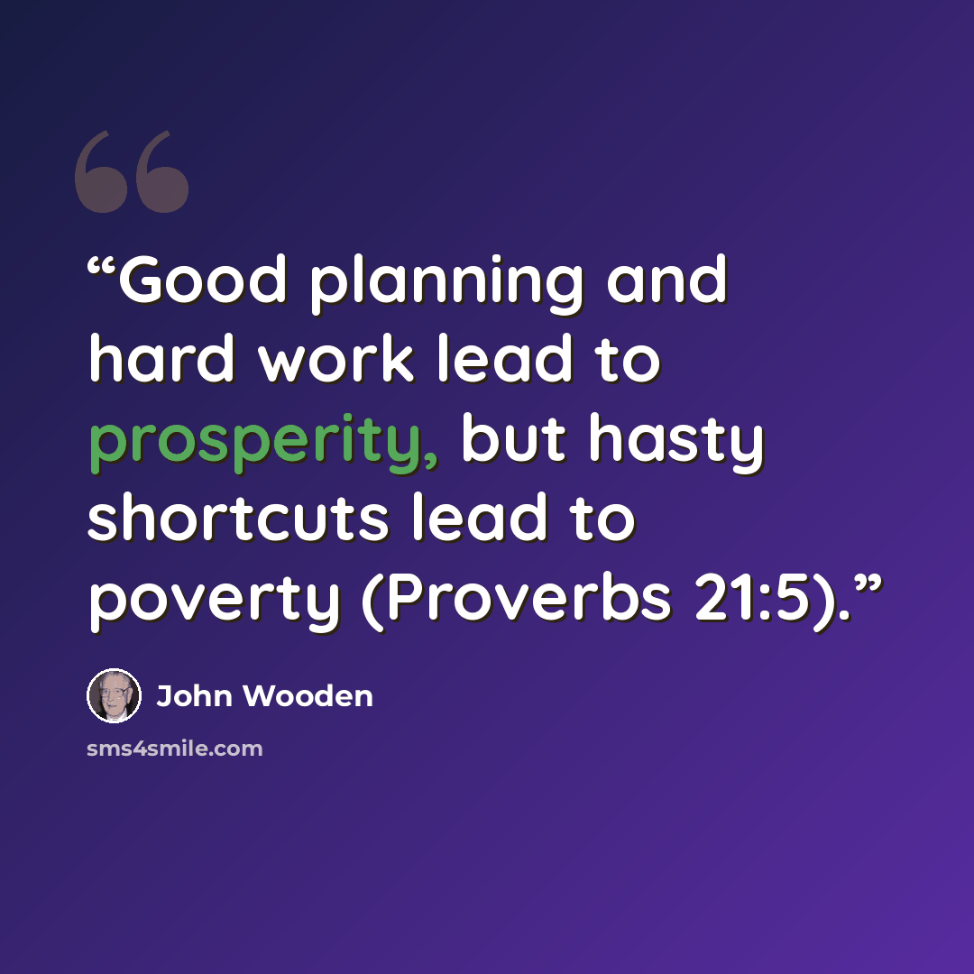 “Good planning and hard work lead to prosperity, but hasty shortcuts lead to poverty (Proverbs 21:5).” quote by John Wooden