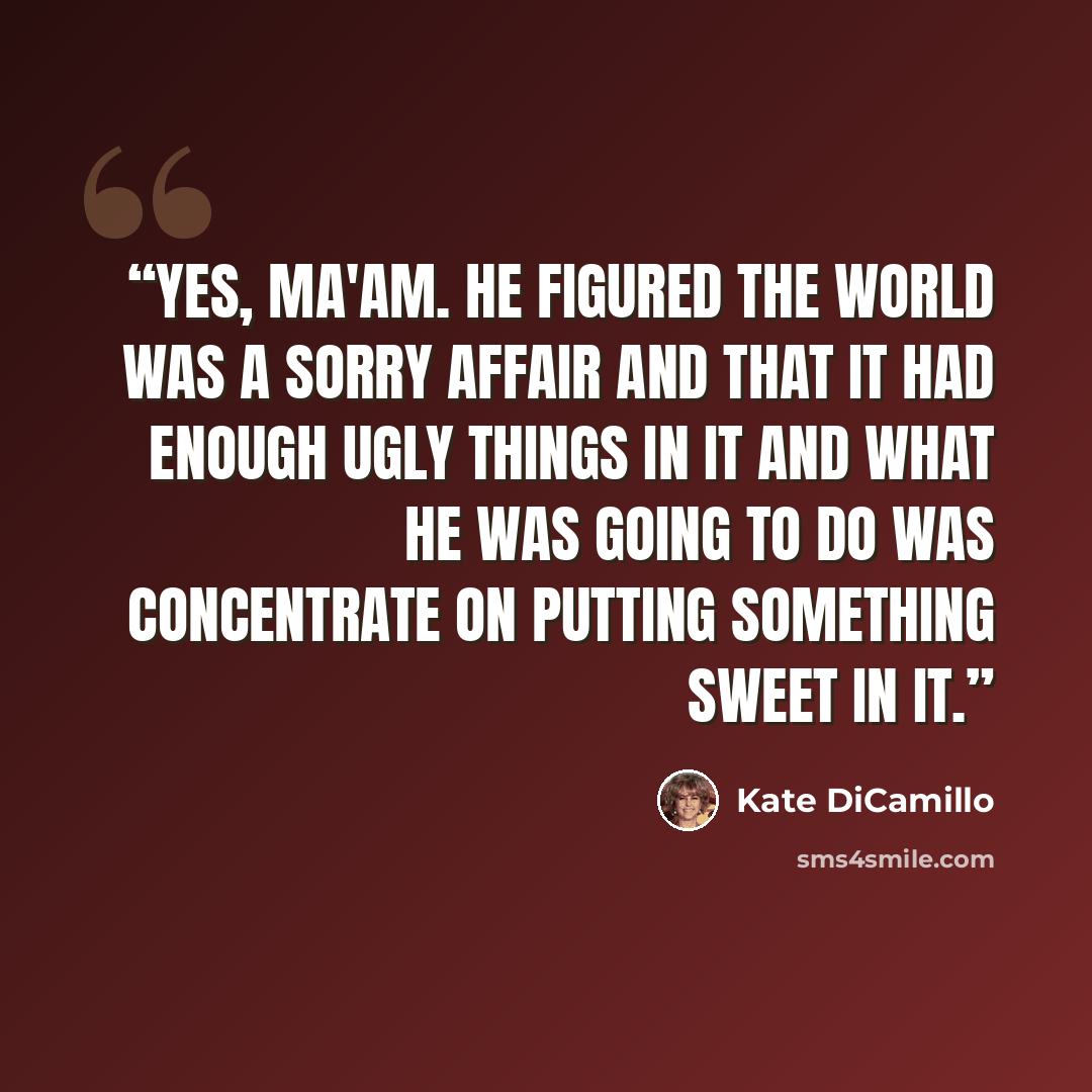 “Yes, ma'am. He figured the world was a sorry affair and that it had enough ugly things in it and what he was going to do was concentrate on putting something sweet in it.” quote by Kate DiCamillo
