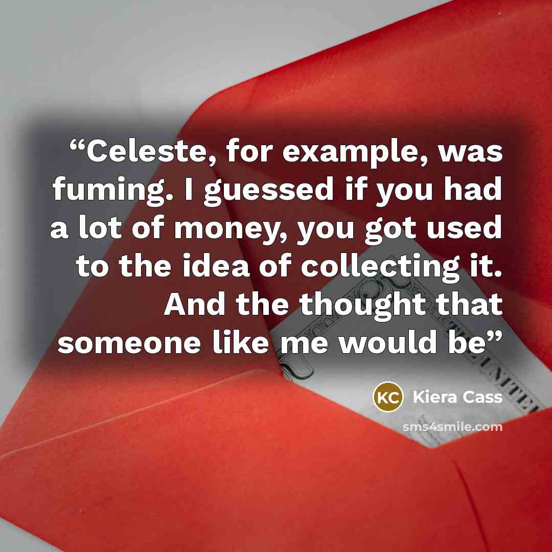“Celeste, for example, was fuming. I guessed if you had a lot of money, you got used to the idea of collecting it. And the thought that someone like me would be” quote by Kiera Cass