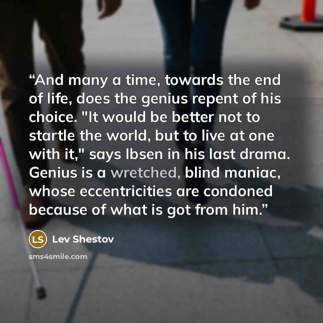 “And many a time, towards the end of life, does the genius repent of his choice. "It would be better not to startle the world, but to live at one with it," says Ibsen in his last drama. Genius is a wretched, blind maniac, whose eccentricities are condoned because of what is got from him.” quote by Lev Shestov