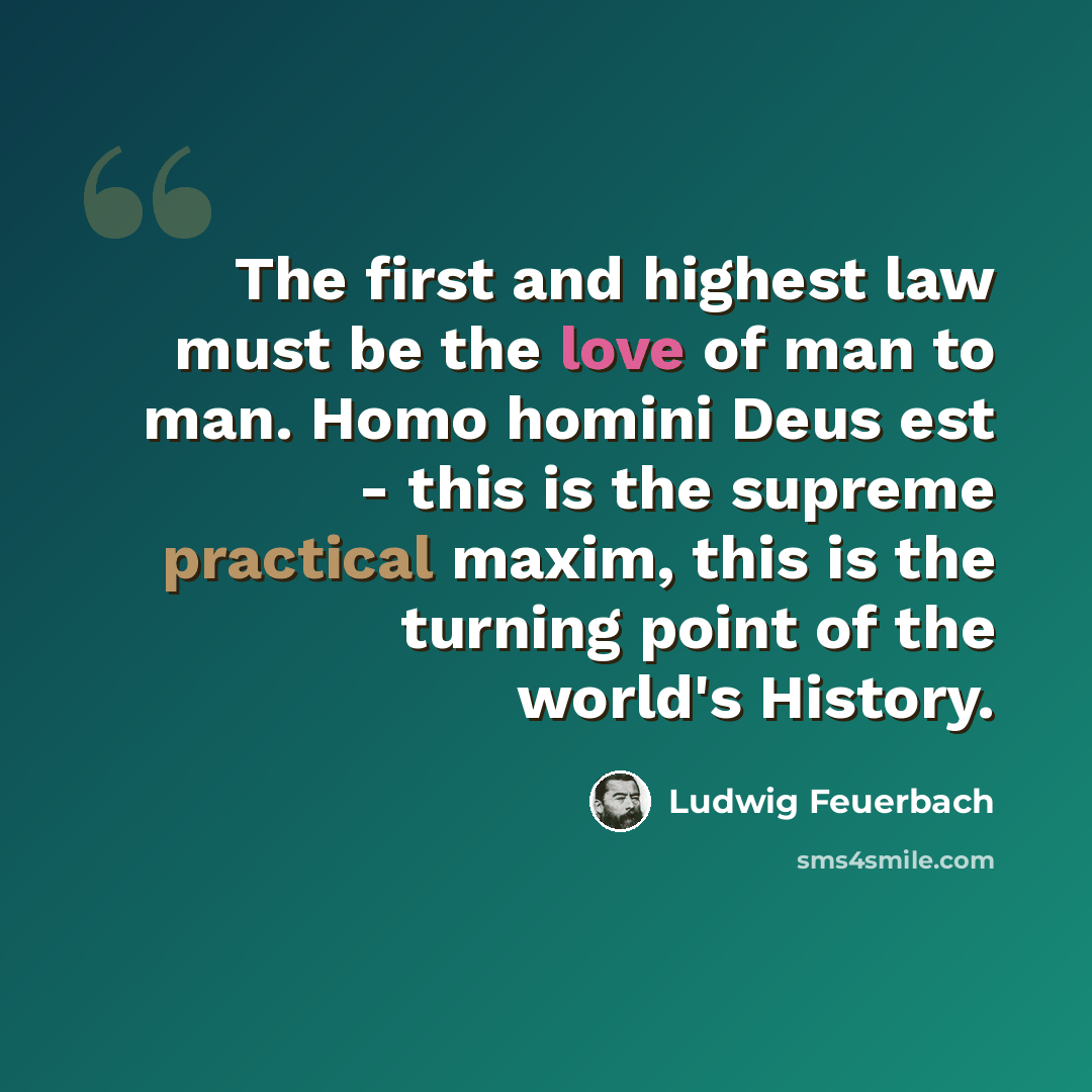 “The first and highest law must be the love of man to man. Homo homini Deus est - this is the supreme practical maxim, this is the turning point of the world's History.” quote by Ludwig Feuerbach
