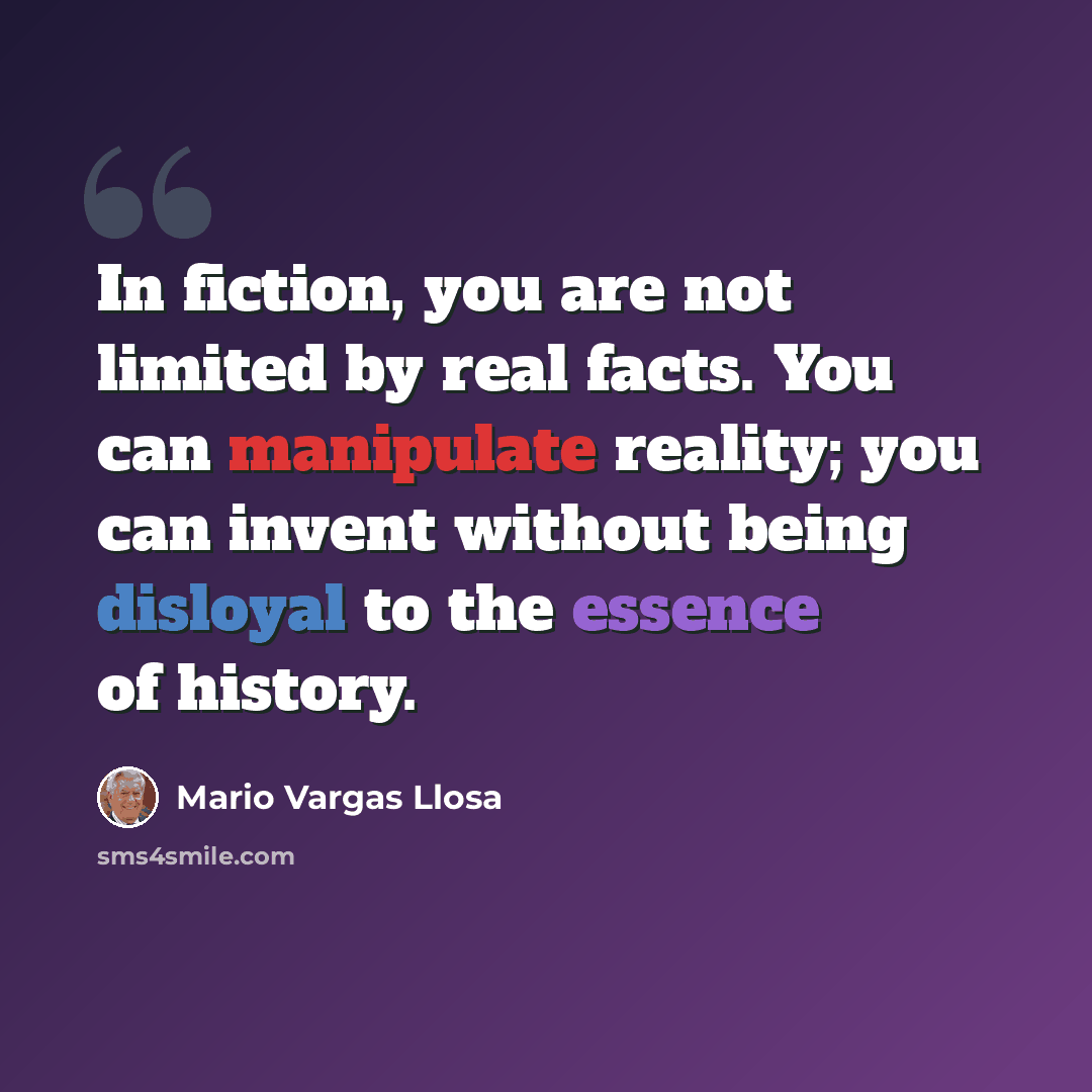 “In fiction, you are not limited by real facts. You can manipulate reality; you can invent without being disloyal to the essence of history.” quote by Mario Vargas Llosa