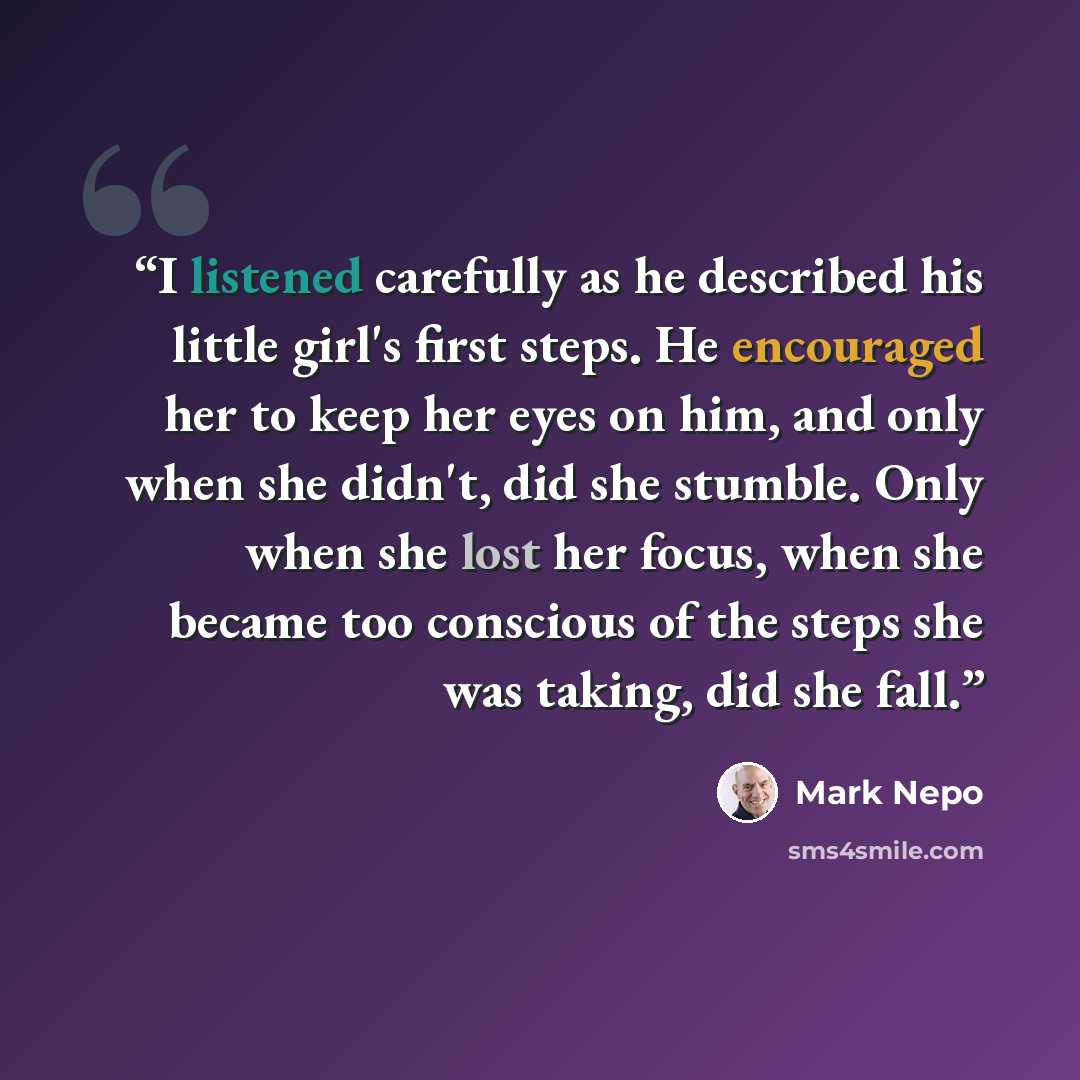 “I listened carefully as he described his little girl's first steps. He encouraged her to keep her eyes on him, and only when she didn't, did she stumble. Only when she lost her focus, when she became too conscious of the steps she was taking, did she fall.” quote by Mark Nepo