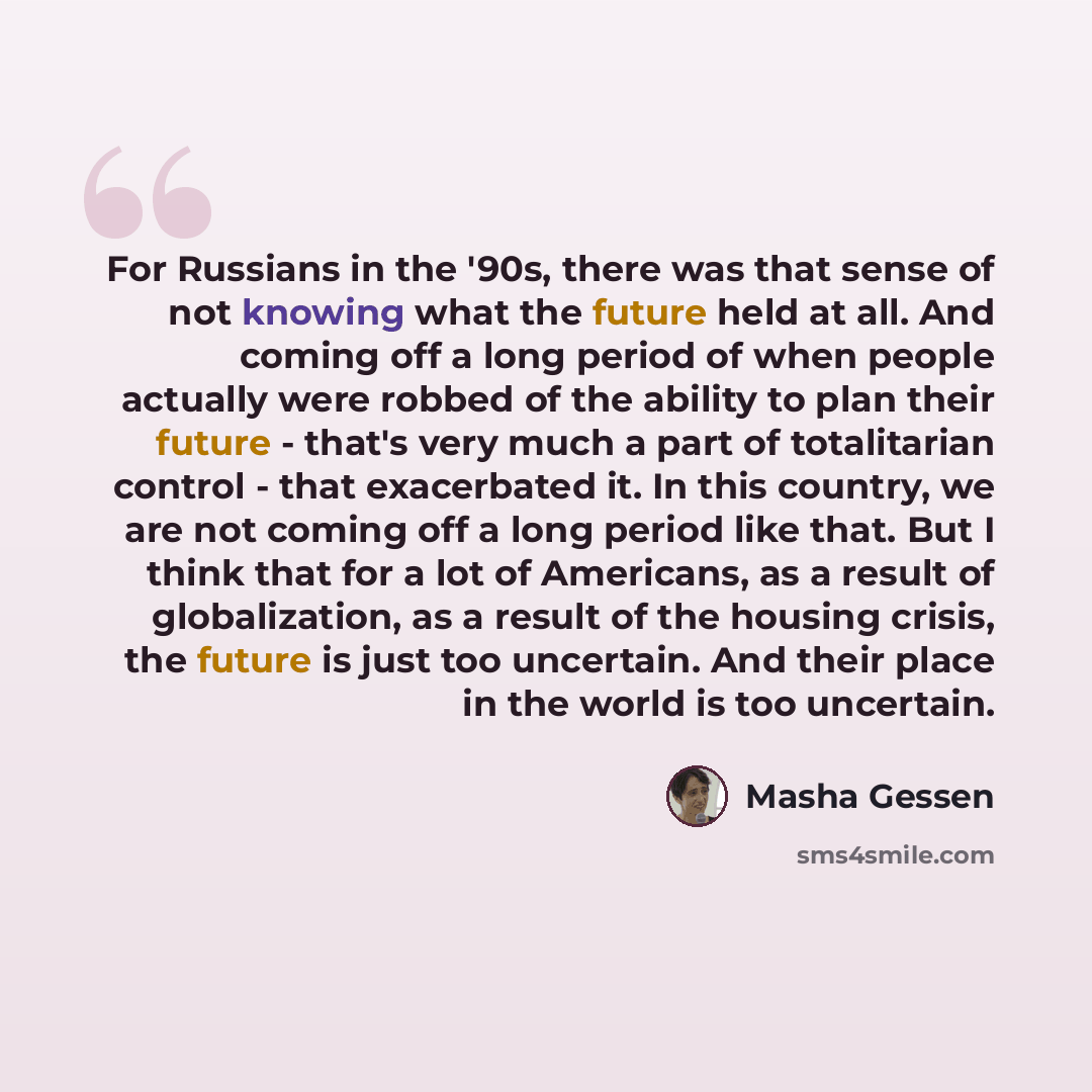 “For Russians in the '90s, there was that sense of not knowing what the future held at all. And coming off a long period of when people actually were robbed of the ability to plan their future - that's very much a part of totalitarian control - that exacerbated it. In this country, we are not…” quote by Masha Gessen