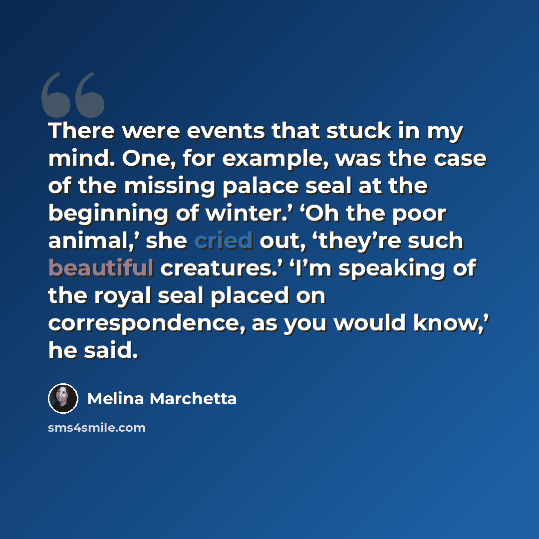 “There were events that stuck in my mind. One, for example, was the case of the missing palace seal at the beginning of winter.’ ‘Oh the poor animal,’ she cried out, ‘they’re such beautiful creatures.’ ‘I’m speaking of the royal seal placed on correspondence, as you would know,’ he said.” quote by Melina Marchetta