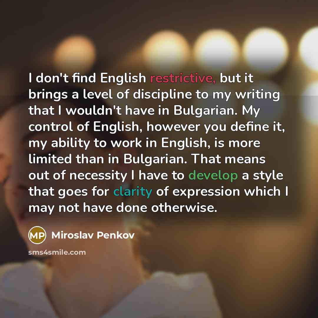 “I don't find English restrictive, but it brings a level of discipline to my writing that I wouldn't have in Bulgarian. My control of English, however you define it, my ability to work in English, is more limited than in Bulgarian. That means out of necessity I have to develop a style that goes for…” quote by Miroslav Penkov