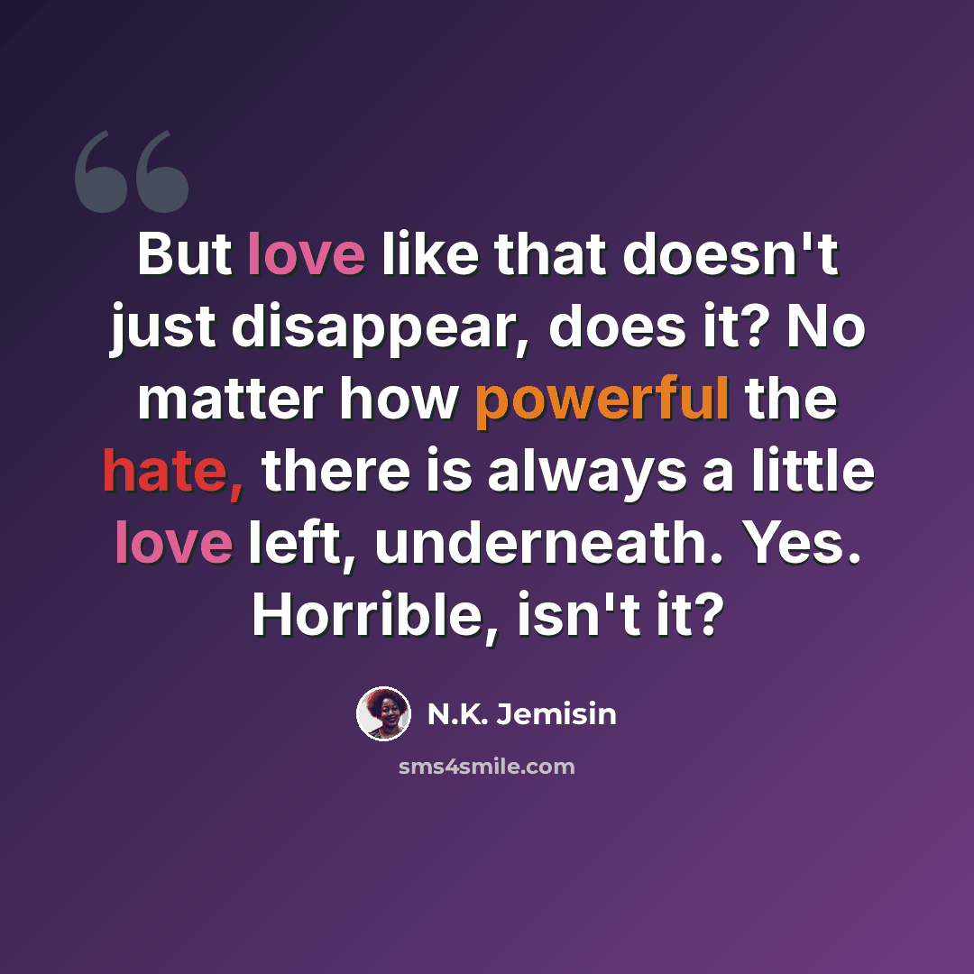 “But love like that doesn't just disappear, does it? No matter how powerful the hate, there is always a little love left, underneath. Yes. Horrible, isn't it?” quote by N.K. Jemisin